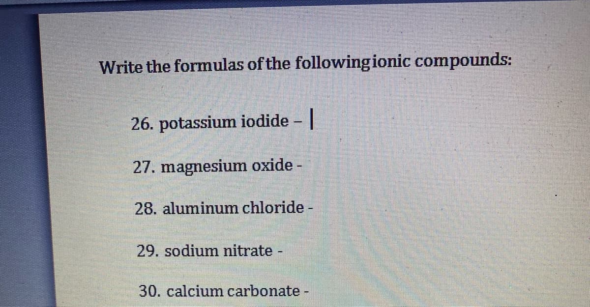 Write the formulas of the followingionic compounds:
26. potassium iodide |
27. magnesium oxide -
28. aluminum chloride -
29. sodium nitrate -
30. calcium carbonate-
