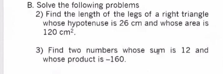 B. Solve the following problems
2) Find the length of the legs of a right triangle
whose hypotenuse is 26 cm and whose area is
120 cm2.
3) Find two numbers whose sum is 12 and
whose product is -160.
