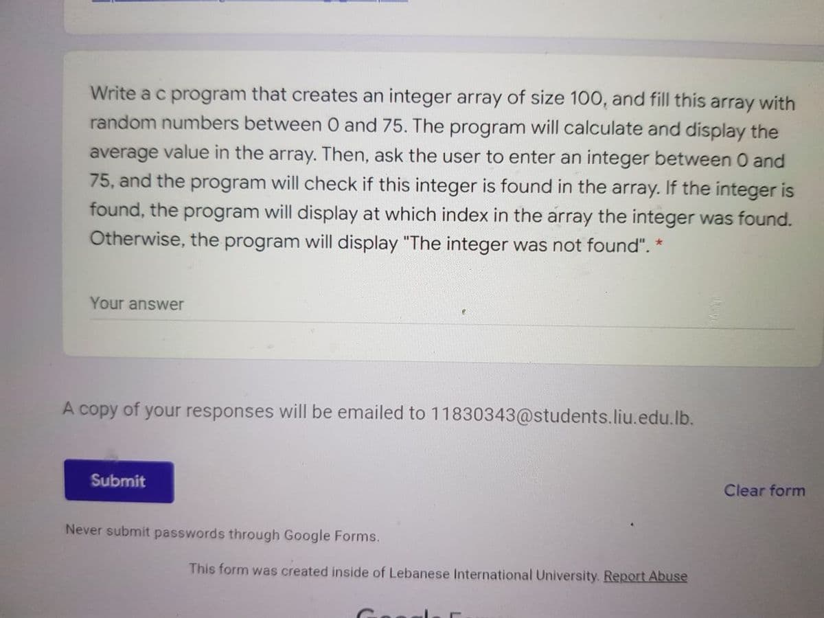 Write a c program that creates an integer array of size 100, and fill this array with
random numbers between O and 75. The program will calculate and display the
average value in the array. Then, ask the user to enter an integer between 0 and
75, and the program will check if this integer is found in the array. If the integer is
found, the program will display at which index in the array the integer was found.
Otherwise, the program will display "The integer was not found". *
Your answer
A copy of your responses will be emailed to 11830343@students.liu.edu.lb.
Submit
Clear form
Never submit passwords through Google Forms.
This form was created inside of Lebanese International University. Report Abuse
