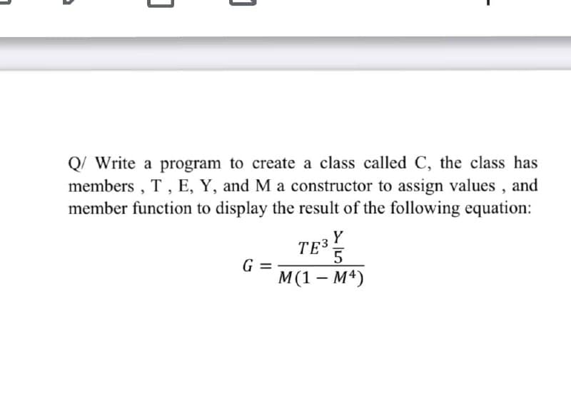 Q/ Write a program to create a class called C, the class has
members , T, E, Y, and M a constructor to assign values , and
member function to display the result of the following equation:
Y
TE3
G =
М(1 — М4)
-
