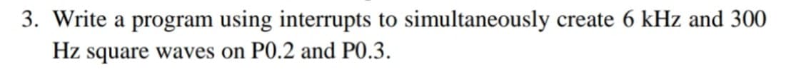 3. Write a program using interrupts to simultaneously create 6 kHz and 300
Hz square waves on P0.2 and P0.3.
