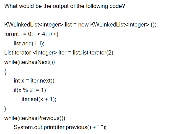 What would be the output of the following code?
KWLinkedList<Integer> list = new KWLinkedList<Integer> ();
for(int i = 0; i< 4; i++)
list.add( i ,i);
Listlterator <Integer> iter = list.listlterator(2);
while(iter.hasNext())
{
int x = iter.next();
if(x % 2 != 1)
iter.set(x + 1);
}
while(iter.hasPrevious())
System.out.print(iter.previous() + " ");
