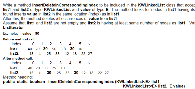 Write a method insertDeletelnCorrespondinglndex to be included in the KWLinkedList class that accep
list1 and list2 of type KWLinkedList and value of type E. The method looks for nodes in list1 having its
found inserts value in list2 in the same location (index) as in list1.
After this, the method deletes all occurrences of value from list1.
Assume that list1 and list2 are not empty and list2 is having at least same number of nodes as list1. Wi
Listlterator.
Example: value = 30
Before method call:
index:
1
2
3
4
5
6
list1:
40 20 30 50
25 30 10
list2:
15
5
25
35
12
18
22 27
After method call:
index:
0 1
2
3
4
6
list1:
40 20 50
25
10
list2:
Method heading:
public static boolean insertDeletelnCorrespondinglndex (KWLinkedList<E> list1,
15
30
25
35 30 12 18
22 27
KWLinkedList<E> list2, E value)
