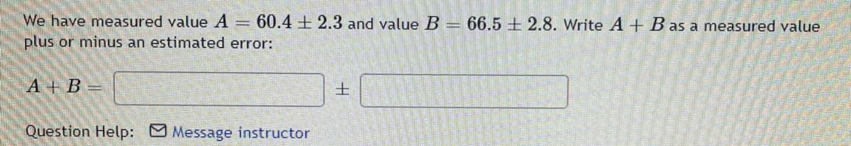 We have measured value A = 60.4 2.3 and value B = 66.5 2.8. Write A + B as a measured value
plus or minus an estimated error:
A+B=
Question Help: Message instructor
H