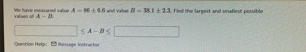 We have measured value A = 866.6 and value B = 38.1 2.3. Find the largest and smallest possible
values of A B:
<A-B<
Question Help: Message instructor