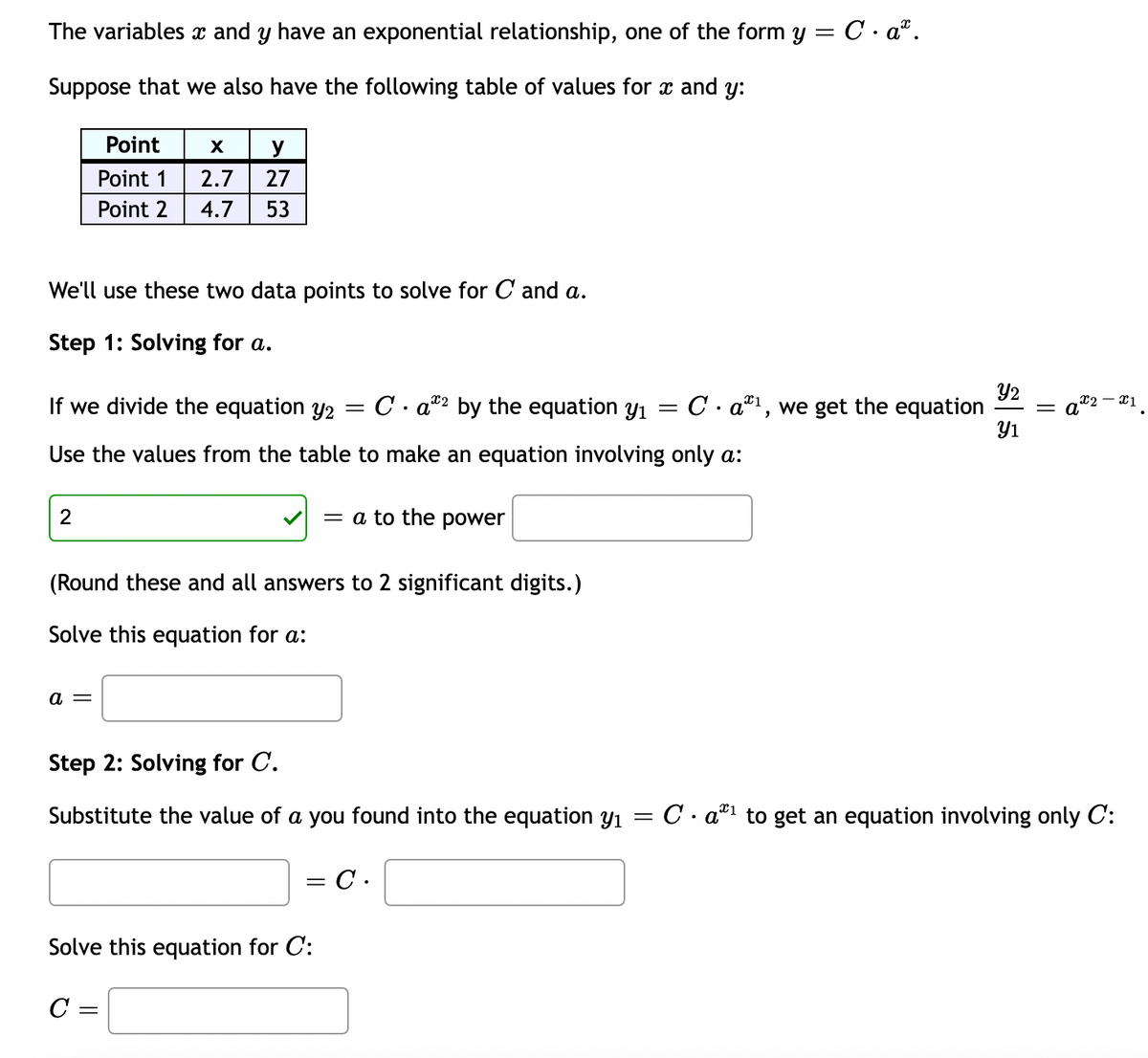 The variables x and y have an exponential relationship, one of the form y = C. aª.
Suppose that we also have the following table of values for x and y:
We'll use these two data points to solve for C and a.
Step 1: Solving for a.
Point
X y
Point 1
2.7 27
Point 2 4.7 53
2
If we divide the equation y2
Use the values from the table to make an equation involving only a:
a =
=
Ca2 by the equation y₁
(Round these and all answers to 2 significant digits.)
Solve this equation for a:
= a to the power
Solve this equation for C:
C =
Step 2: Solving for C.
Substitute the value of a you found into the equation y₁
=
= C.
Y2
Ca¹, we get the equation = a
=
5
Y1
X2 -X1
Ca¹ to get an equation involving only C: