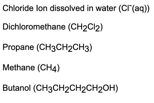 Chloride lon dissolved in water (Cl(aq))
Dichloromethane (CH2Cl2)
Propane (CH3CH2CH3)
Methane (CH4)
Butanol (CH3CH2CH2CH2OH)