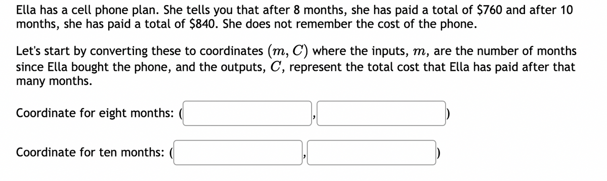 Ella has a cell phone plan. She tells you that after 8 months, she has paid a total of $760 and after 10
months, she has paid a total of $840. She does not remember the cost of the phone.
Let's start by converting these to coordinates (m, C) where the inputs, m, are the number of months
since Ella bought the phone, and the outputs, C, represent the total cost that Ella has paid after that
many months.
Coordinate for eight months:
Coordinate for ten months: