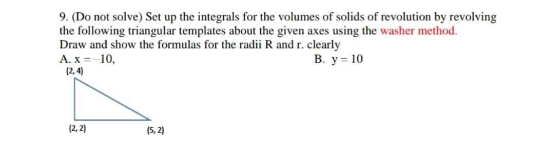 9. (Do not solve) Set up the integrals for the volumes of solids of revolution by revolving
the following triangular templates about the given axes using the washer method.
Draw and show the formulas for the radii R and r. clearly
A. x = -10,
(2, 4)
В. у%3D 10
(2, 2)
(5, 2)
