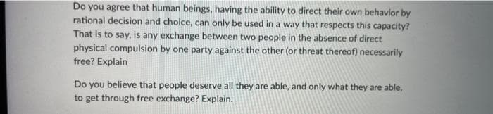 Do you agree that human beings, having the ability to direct their own behavior by
rational decision and choice, can only be used in a way that respects this capacity?
That is to say, is any exchange between two people in the absence of direct
physical compulsion by one party against the other (or threat thereof) necessarily
free? Explain
Do you believe that people deserve all they are able, and only what they are able,
to get through free exchange? Explain.
