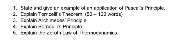 1. State and give an example of an application of Pascal's Principle.
2. Explain Torricelli's Theorem. (50 – 100 words)
3. Explain Archimedes' Principle.
4. Explain Bernoulli's Principle.
5. Explain the Zeroth Law of Therımodynamics.
