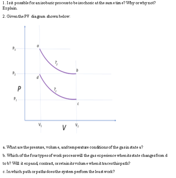 1. Is it possible for an isobaric process to be isochoric at the same time? Why or why not?
Explain.
2. Given the PV diagram shown below:
7₂
P₂
P₁
V
a. What are the pressure, volume, and temperature conditions of the gas in state a?
b. Which of the four types of work process will the gas experience when its state changes from d
to b? Will it expand contract, or retain its volume when it traces this path?
c. In which path or paths does the system perform the least work?
P