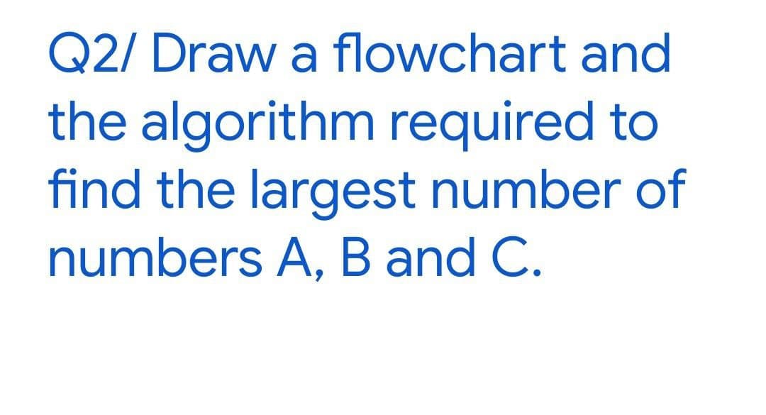 Q2/ Draw a flowchart and
the algorithm required to
find the largest number of
numbers A, B and C.
