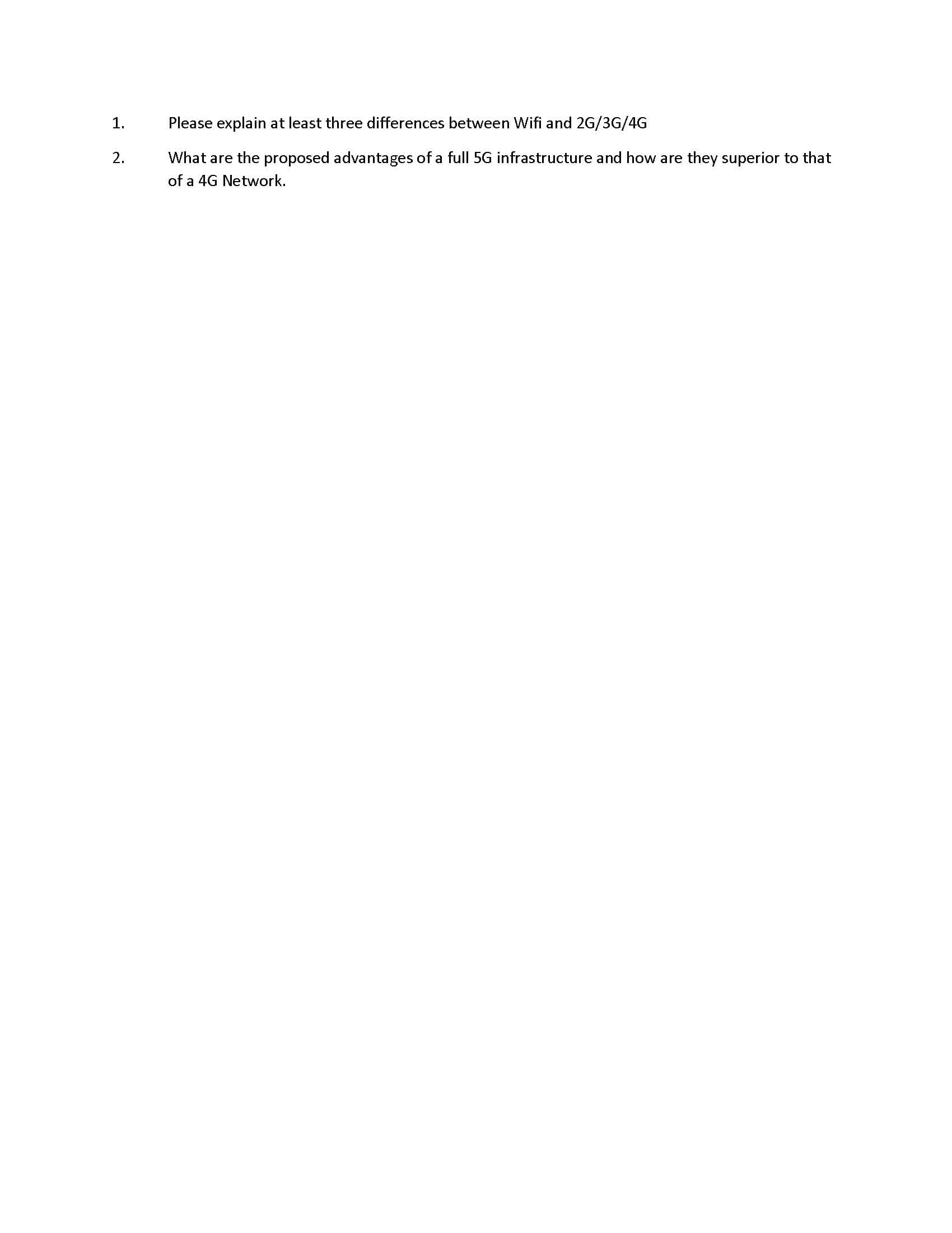 Please explain at least three differences between Wifi and 2G/3G/4G
1.
What are the proposed advantages of a full 5G infrastructure and how are they superior to that
2.
of a 4G Network.
