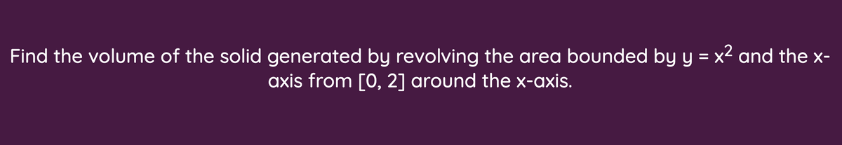 Find the volume of the solid generated by revolving the area bounded by y = x2 and the x-
axis from [0, 2] around the x-axis.
