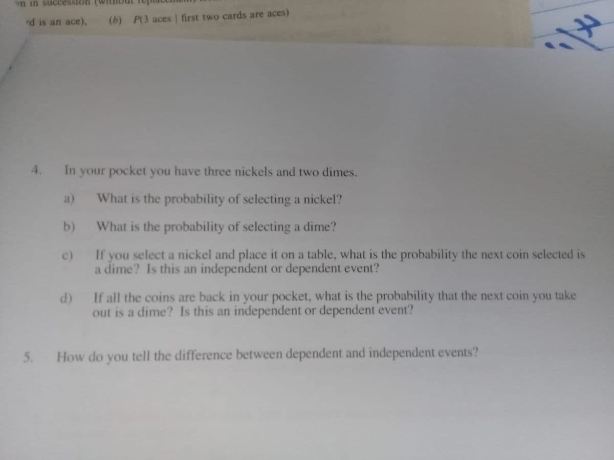 vn in succession
d is an ace),
(b) P(3 aces | first two cards are aces)
4.
In your pocket you have three nickels and two dimes.
a)
What is the probability of selecting a nickel?
b)
What is the probability of selecting a dime?
c)
If you select a nickel and place it on a table, what is the probability the next coin selected is
a dime? Is this an independent or dependent event?
d)
If all the coins are back in your pocket, what is the probability that the next coin
you
take
out is a dime? Is this an independent or dependent event?
5.
How do you tell the difference between dependent and independent events?
