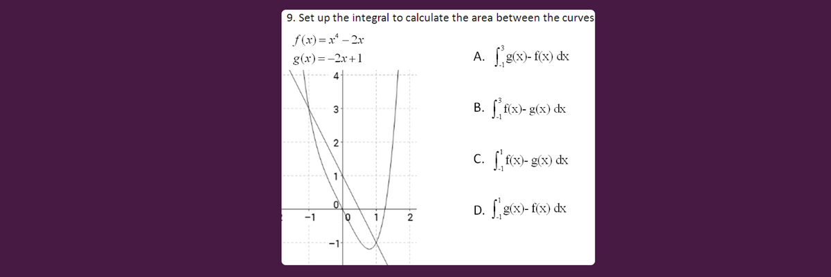 9. Set up the integral to calculate the area between the curves
f (x)= x* – 2x
g(x)=-2x+1
A. g(x)- f(cx) dx
4:
B. f(x)- g(x) dx
3
2
c. [ f(x)- g(x) dx
1
D. [g6x)- f(x) dx
-1
2
-1
