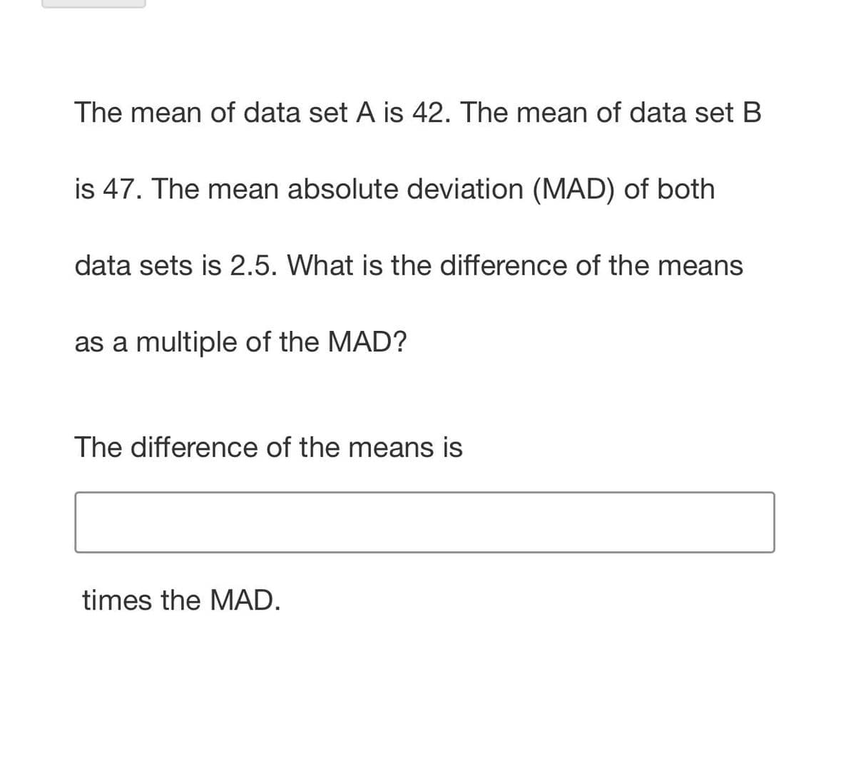 The mean of data set A is 42. The mean of data set B
is 47. The mean absolute deviation (MAD) of both
data sets is 2.5. What is the difference of the means
as a multiple of the MAD?
The difference of the means is
times the MAD.
