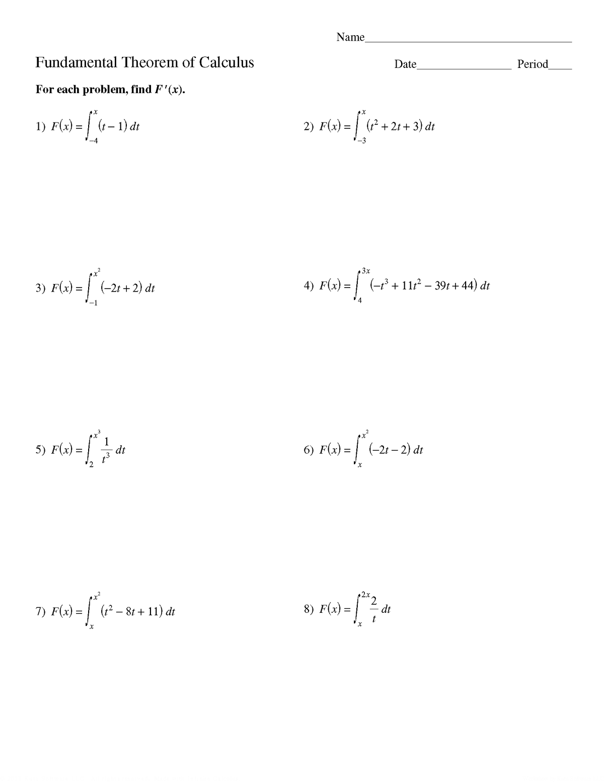 Name
Fundamental Theorem of Calculus
Date
Period
For each problem, find F'(x).
1) F(x) = | (t- 1) đdt
2)
F(x) = | (? + 2t + 3) dt
-4
-3
3x
3) F(x) =
(-2t + 2) dt
4) F(x) =
| (-° + 11r? – 39t + 44) dt
5) F(x) =
dt
6) F(x):
(-21 – 2) dt
8) F(x) =
2x
2,
dt
7) F(x) =
(12 – 8t + 11) dt
2.
