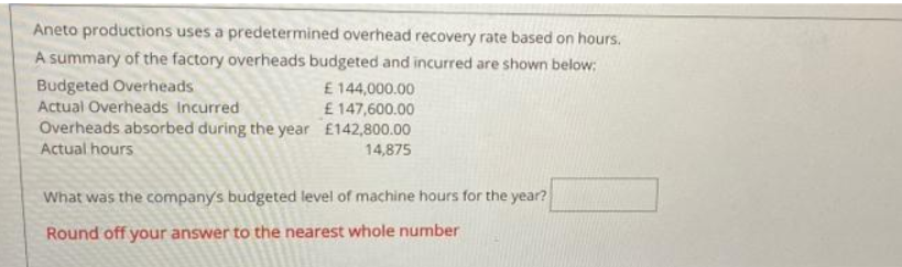 Aneto productions uses a predetermined overhead recovery rate based on hours.
A summary of the factory overheads budgeted and incurred are shown below:
Budgeted Overheads
Actual Overheads Incurred
E144,000.00
£ 147,600.00
Overheads absorbed during the year £142,800.00
Actual hours
14,875
What was the company's budgeted level of machine hours for the year?
Round off your answer to the nearest whole number
