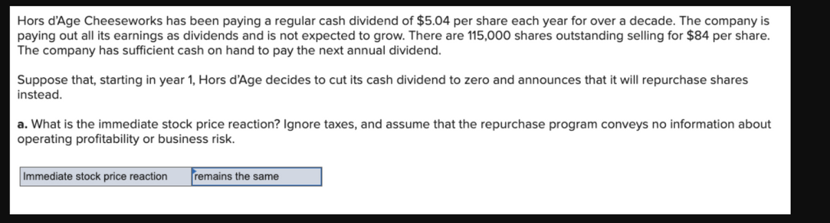 Hors d'Age Cheeseworks has been paying a regular cash dividend of $5.04 per share each year for over a decade. The company is
paying out all its earnings as dividends and is not expected to grow. There are 115,000 shares outstanding selling for $84 per share.
The company has sufficient cash on hand to pay the next annual dividend.
Suppose that, starting in year 1, Hors d'Age decides to cut its cash dividend to zero and announces that it will repurchase shares
instead.
a. What is the immediate stock price reaction? Ignore taxes, and assume that the repurchase program conveys no information about
operating profitability or business risk.
Immediate stock price reaction
remains the same
