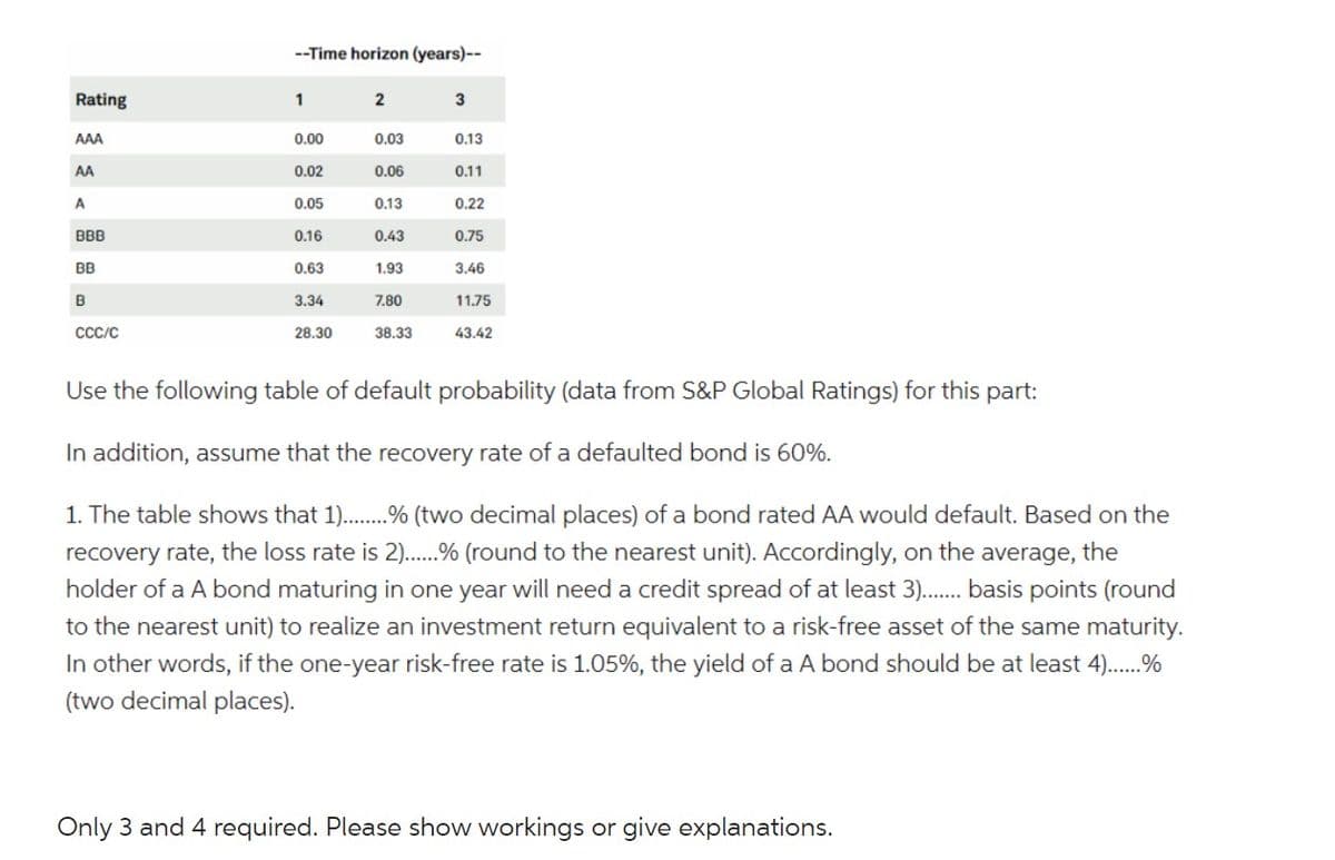 Rating
AAA
AA
A
BBB
BB
B
CCC/C
--Time horizon (years)--
1
0.00
0.02
0.05
0.16
0.63
3.34
28.30
2
0.03
0.06
0.13
0.43
1.93
7.80
38.33
3
0.13
0.11
0.22
0.75
3.46
11.75
43.42
Use the following table of default probability (data from S&P Global Ratings) for this part:
In addition, assume that the recovery rate of a defaulted bond is 60%.
1. The table shows that 1).........% (two decimal places) of a bond rated AA would default. Based on the
recovery rate, the loss rate is 2).....% (round to the nearest unit). Accordingly, on the average, the
holder of a A bond maturing in one year will need a credit spread of at least 3)....... basis points (round
to the nearest unit) to realize an investment return equivalent to a risk-free asset of the same maturity.
In other words, if the one-year risk-free rate is 1.05%, the yield of a A bond should be at least 4)......%
(two decimal places).
Only 3 and 4 required. Please show workings or give explanations.