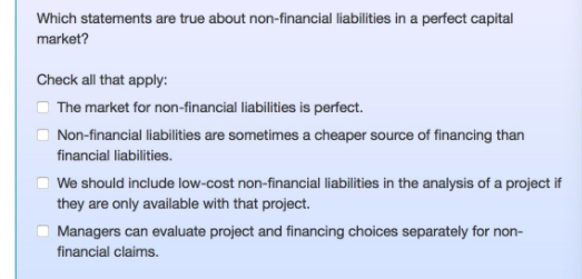 Which statements are true about non-financial liabilities in a perfect capital
market?
Check all that apply:
O The market for non-financial liabilities is perfect.
Non-financial liabilities are sometimes a cheaper source of financing than
financial liabilities.
We should include low-cost non-financial liabilities in the analysis of a project if
they are only available with that project.
O Managers can evaluate project and financing choices separately for non-
financial claims.
