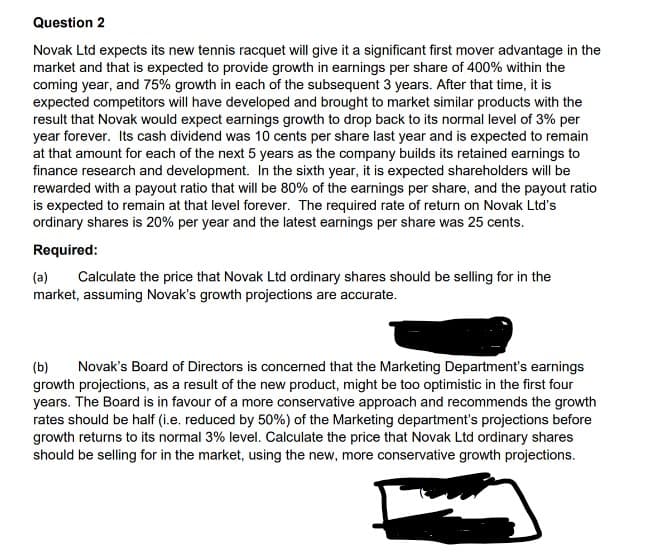 Question 2
Novak Ltd expects its new tennis racquet will give it a significant first mover advantage in the
market and that is expected to provide growth in earnings per share of 400% within the
coming year, and 75% growth in each of the subsequent 3 years. After that time, it is
expected competitors will have developed and brought to market similar products with the
result that Novak would expect earnings growth to drop back to its normal level of 3% per
year forever. Its cash dividend was 10 cents per share last year and is expected to remain
at that amount for each of the next 5 years as the company builds its retained earnings to
finance research and development. In the sixth year, it is expected shareholders will be
rewarded with a payout ratio that will be 80% of the earnings per share, and the payout ratio
is expected to remain at that level forever. The required rate of return on Novak Ltd's
ordinary shares is 20% per year and the latest earnings per share was 25 cents.
Required:
(a) Calculate the price that Novak Ltd ordinary shares should be selling for in the
market, assuming Novak's growth projections are accurate.
(b) Novak's Board of Directors is concerned that the Marketing Department's earnings
growth projections, as a result of the new product, might be too optimistic in the first four
years. The Board is in favour of a more conservative approach and recommends the growth
rates should be half (i.e. reduced by 50%) of the Marketing department's projections before
growth returns to its normal 3% level. Calculate the price that Novak Ltd ordinary shares
should be selling for in the market, using the new, more conservative growth projections.