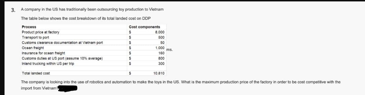 3. A company in the US has traditionally been outsourcing toy production to Vietnam
The table below shows the cost breakdown of its total landed cost on DDP
Cost components
$
$
$
$
$
$
$
Process
Product price at factory
Transport to port
Customs clearance documentation at Vietnam port
Ocean freight
Insurance for ocean freight
Customs duties at US port (assume 10% average)
Inland trucking within US per trip
$
8,000
500
50
1,000
160
800
300
Total landed cost
The company is looking into the use of robotics and automation to make the toys in the US. What is the maximum production price of the factory in order to be cost competitive with the
import from Vietnam?
ms.
10,810