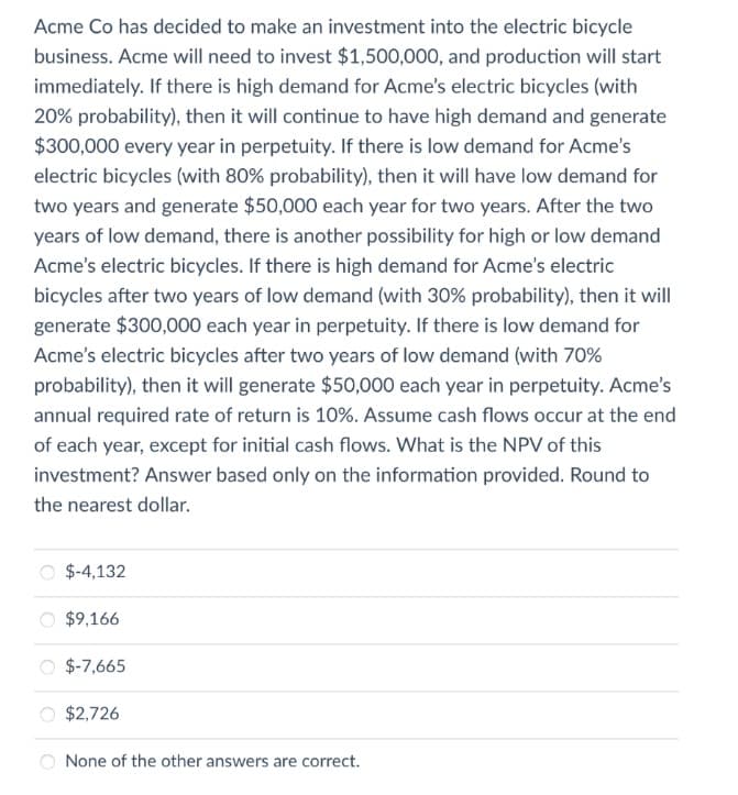 Acme Co has decided to make an investment into the electric bicycle
business. Acme will need to invest $1,500,000, and production will start
immediately. If there is high demand for Acme's electric bicycles (with
20% probability), then it will continue to have high demand and generate
$300,000 every year in perpetuity. If there is low demand for Acme's
electric bicycles (with 80% probability), then it will have low demand for
two years and generate $50,000 each year for two years. After the two
years of low demand, there is another possibility for high or low demand
Acme's electric bicycles. If there is high demand for Acme's electric
bicycles after two years of low demand (with 30% probability), then it will
generate $300,000 each year in perpetuity. If there is low demand for
Acme's electric bicycles after two years of low demand (with 70%
probability), then it will generate $50,000 each year in perpetuity. Acme's
annual required rate of return is 10%. Assume cash flows occur at the end
of each year, except for initial cash flows. What is the NPV of this
investment? Answer based only on the information provided. Round to
the nearest dollar.
$-4,132
$9,166
$-7,665
$2,726
None of the other answers are correct.