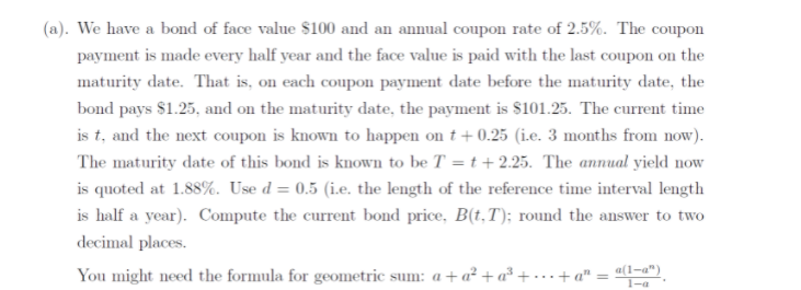 (a). We have a bond of face value $100 and an annual coupon rate of 2.5%. The coupon
payment is made every half year and the face value is paid with the last coupon on the
maturity date. That is, on each coupon payment date before the maturity date, the
bond pays $1.25, and on the maturity date, the payment is $101.25. The current time
is t, and the next coupon is known to happen on t+ 0.25 (ie. 3 months from now).
The maturity date of this bond is known to be T = t +2.25. The annual yield now
is quoted at 1.88%. Use d = 0.5 (i.e. the length of the reference time interval length
is half a year). Compute the current bond price, B(t,T); round the answer to two
decimal places.
You might need the formula for geometric sum: a + a² + a² + • ..+ a" = ").
