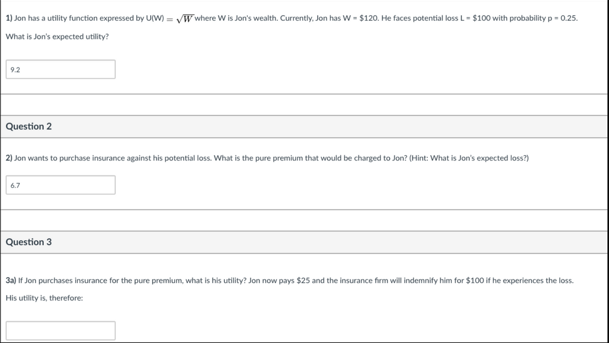 1) Jon has a utility function expressed by U(W) = v
W where W is Jon's wealth. Currently, Jon has W = $120. He faces potential loss L = $100 with probability p = 0.25.
What is Jon's expected utility?
9.2
Question 2
2) Jon wants to purchase insurance against his potential loss. What is the pure premium that would be charged to Jon? (Hint: What is Jon's expected loss?)
6.7
Question 3
3a) If Jon purchases insurance for the pure premium, what is his utility? Jon now pays $25 and the insurance fırm will indemnify him for $100 if he experiences the loss.
His utility is, therefore:
