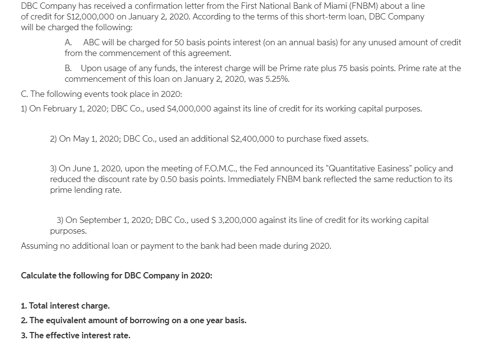 DBC Company has received a confirmation letter from the First National Bank of Miami (FNBM) about a line
of credit for $12,000,000 on January 2, 2020. According to the terms of this short-term loan, DBC Company
will be charged the following:
A.
ABC will be charged for 50 basis points interest (on an annual basis) for any unused amount of credit
from the commencement of this agreement.
B. Upon usage of any funds, the interest charge will be Prime rate plus 75 basis points. Prime rate at the
commencement of this loan on January 2, 2020, was 5.25%.
C. The following events took place in 2020:
1) On February 1, 2020; DBC Co., used $4,000,000 against its line of credit for its working capital purposes.
2) On May 1, 2020; DBC Co., used an additional $2,400,000 to purchase fixed assets.
3) On June 1, 2020, upon the meeting of F.O.M.C., the Fed announced its "Quantitative Easiness" policy and
reduced the discount rate by 0.50 basis points. Immediately FNBM bank reflected the same reduction to its
prime lending rate.
3) On September 1, 2020; DBC Co., used $ 3,200,000 against its line of credit for its working capital
purposes.
Assuming no additional loan or payment to the bank had been made during 2020.
Calculate the following for DBC Company in 2020:
1. Total interest charge.
2. The equivalent amount of borrowing on a one year basis.
3. The effective interest rate.
