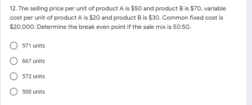 12. The selling price per unit of product A is $50 and product B is $70, variable
cost per unit of product A is $20 and product B is $30. Common fixed cost is
$20,000. Determine the break even point if the sale mix is 50:50.
571 units
667 units
572 units
500 units
