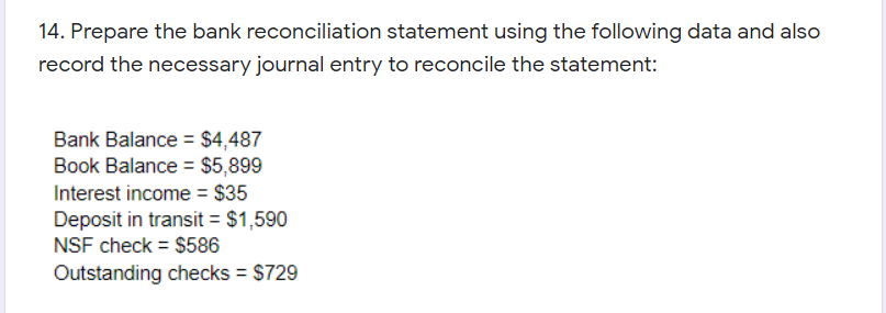 14. Prepare the bank reconciliation statement using the following data and also
record the necessary journal entry to reconcile the statement:
Bank Balance = $4,487
Book Balance = $5,899
Interest income = $35
Deposit in transit = $1,590
NSF check = $586
Outstanding checks = $729
