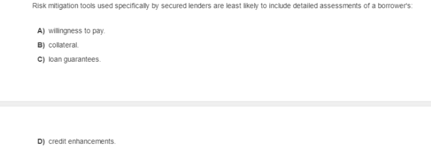 Risk mitigation tools used specifically by secured lenders are least likely to include detailed assessments of a borrower's:
A) willingness to pay.
B) collateral.
C) loan guarantees.
D) credit enhancements.
