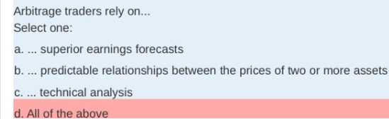 Arbitrage traders rely on...
Select one:
a. .. superior earnings forecasts
b. .. predictable relationships between the prices of two or more assets
c. ... technical analysis
d. All of the above
