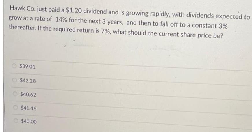 Hawk Co. just paid a $1.20 dividend and is growing rapidly, with dividends expected to
grow at a rate of 14% for the next 3 years, and then to fall off to a constant 3%
thereafter. If the required return is 7%, what should the current share price be?
$39.01
O $42.28
$40.62
O $41.46
$40.00
