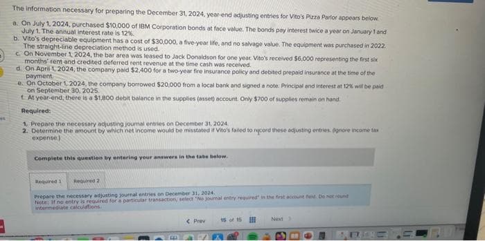 et
The information necessary for preparing the December 31, 2024, year-end adjusting entries for Vito's Pizza Parlor appears below.
a. On July 1, 2024, purchased $10,000 of IBM Corporation bonds at face value. The bonds pay interest twice a year on January 1 and
July 1. The annual interest rate is 12%.
b. Vito's depreciable equipment has a cost of $30,000, a five-year life, and no salvage value. The equipment was purchased in 2022.
The straight-line depreciation method is used.
c. On November 1, 2024, the bar area was leased to Jack Donaldson for one year. Vito's received $6,000 representing the first six
months' rent and credited deferred rent revenue at the time cash was received.
d. On April 1, 2024, the company paid $2,400 for a two-year fire insurance policy and debited prepaid insurance at the time of the
payment.
e. On October 1, 2024, the company borrowed $20,000 from a local bank and signed a note. Principal and interest at 12% will be paid
on September 30, 2025.
t. At year-end, there is a $1,800 debit balance in the supplies (asset) account. Only $700 of supplies remain on hand.
Required:
1. Prepare the necessary adjusting journal entries on December 31, 2024
2. Determine the amount by which net income would be misstated if Vito's failed to record these adjusting entries. Ognore income tax
expense)
Complete this question by entering your answers in the tabs below.
Required 1 Required 2
Prepare the necessary adjusting journal entries on December 31, 2024.
Note: If no entry is required for a particular transaction, select "No journal entry required in the first account feld. Do not round
intermediate calculations.
< Prev
15 of 15
Next >
BRBETERD