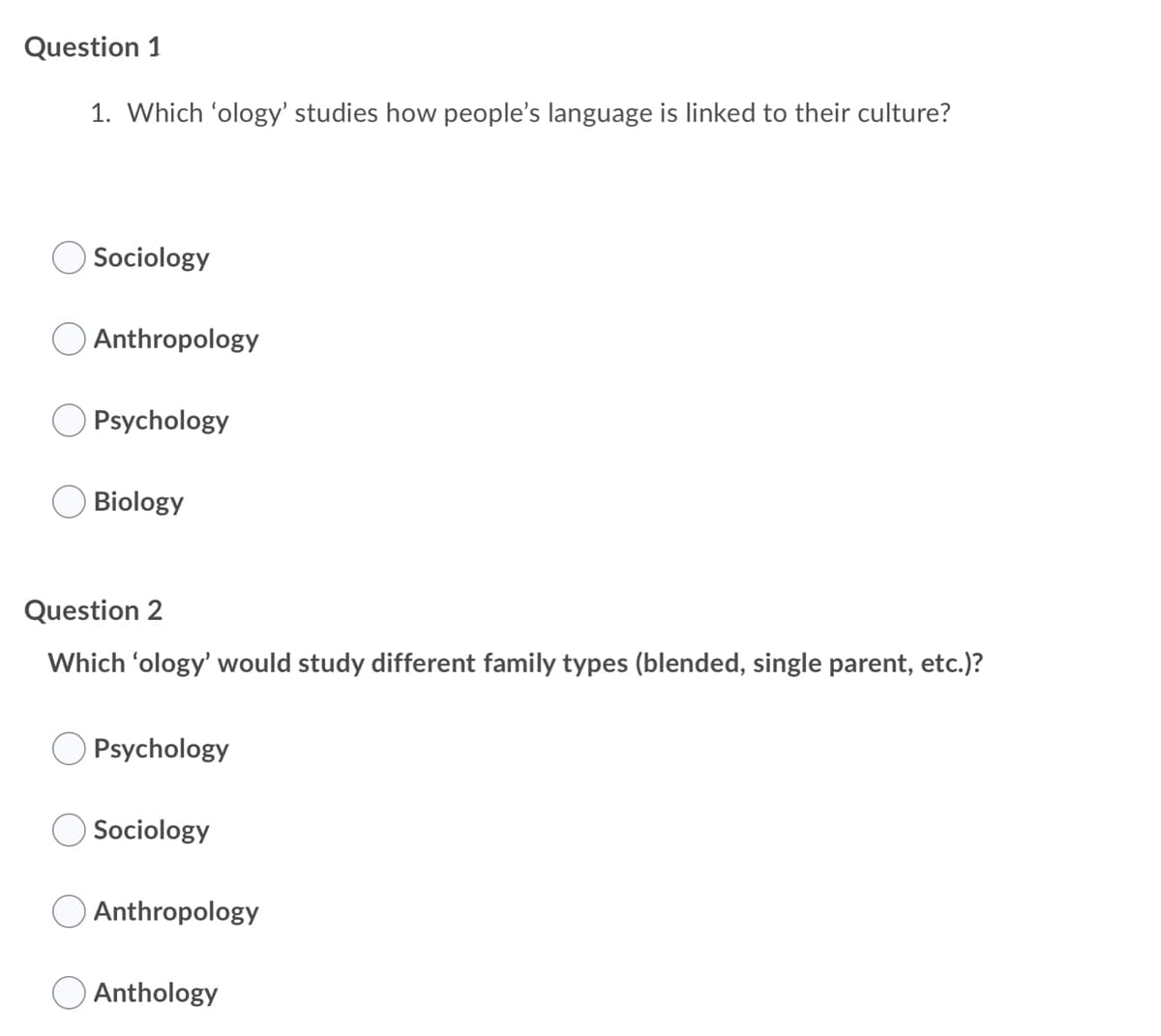 Question 1
1. Which 'ology' studies how people's language is linked to their culture?
Sociology
Anthropology
Psychology
Biology
Question 2
Which 'ology' would study different family types (blended, single parent, etc.)?
Psychology
Sociology
Anthropology
Anthology
