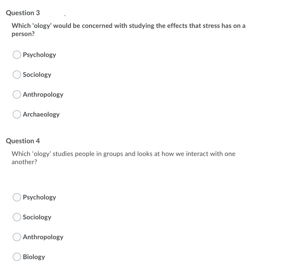 Question 3
Which 'ology' would be concerned with studying the effects that stress has on a
person?
Psychology
Sociology
Anthropology
Archaeology
Question 4
Which 'ology' studies people in groups and looks at how we interact with one
another?
Psychology
Sociology
Anthropology
Biology
