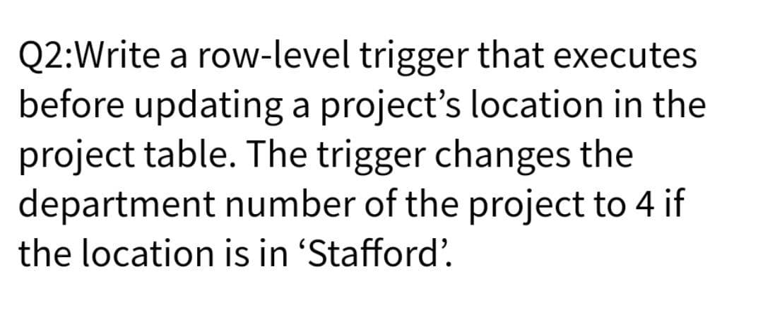 Q2:Write a row-level trigger that executes
before updating a project's location in the
project table. The trigger changes the
department number of the project to 4 if
the location is in 'Stafford'.
