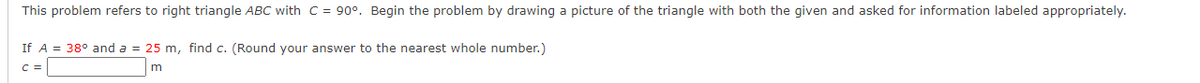 This problem refers to right triangle ABC with C = 90°. Begin the problem by drawing a picture of the triangle with both the given and asked for information labeled appropriately.
If A = 38° and a = 25 m, find c. (Round your answer to the nearest whole number.)
C =
