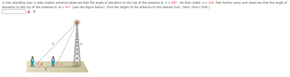 A man standing near a radio station antenna observes that the angle of elevation to the top of the antenna is A = 68°. He then walks s = 140 feet further away and observes that the angle of
elevation to the top of the antenna is B = 41° (see the figure below). Find the height of the antenna to the nearest foot. (Hint: Find x first.)
X ft
XXXX
