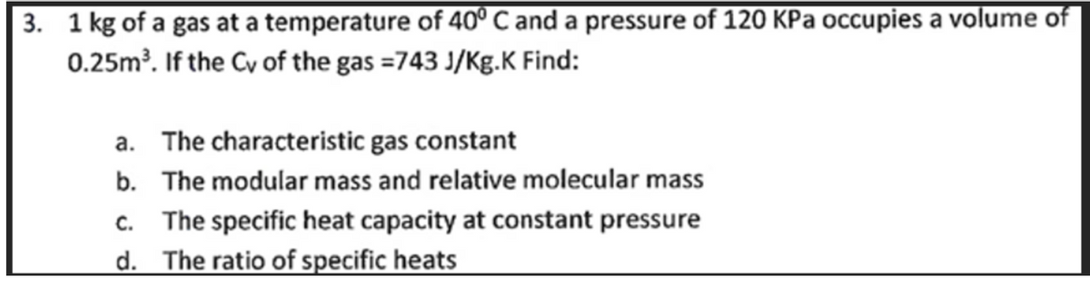 3. 1 kg of a gas at a temperature of 40° C and a pressure of 120 KPa occupies a volume of
0.25m³. If the Cy of the gas =743 J/Kg.K Find:
a. The characteristic gas constant
b. The modular mass and relative molecular mass
c. The specific heat capacity at constant pressure
d. The ratio of specific heats