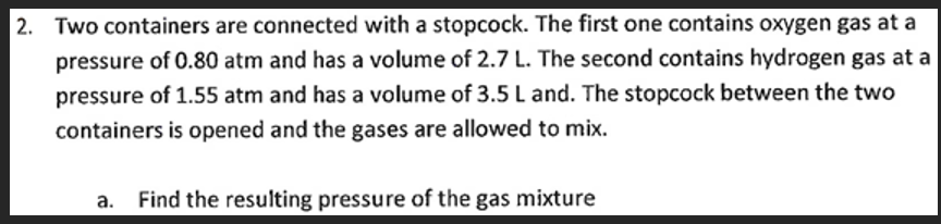 2. Two containers are connected with a stopcock. The first one contains oxygen gas at a
pressure of 0.80 atm and has a volume of 2.7 L. The second contains hydrogen gas at a
pressure of 1.55 atm and has a volume of 3.5 L and. The stopcock between the two
containers is opened and the gases are allowed to mix.
Find the resulting pressure of the gas mixture