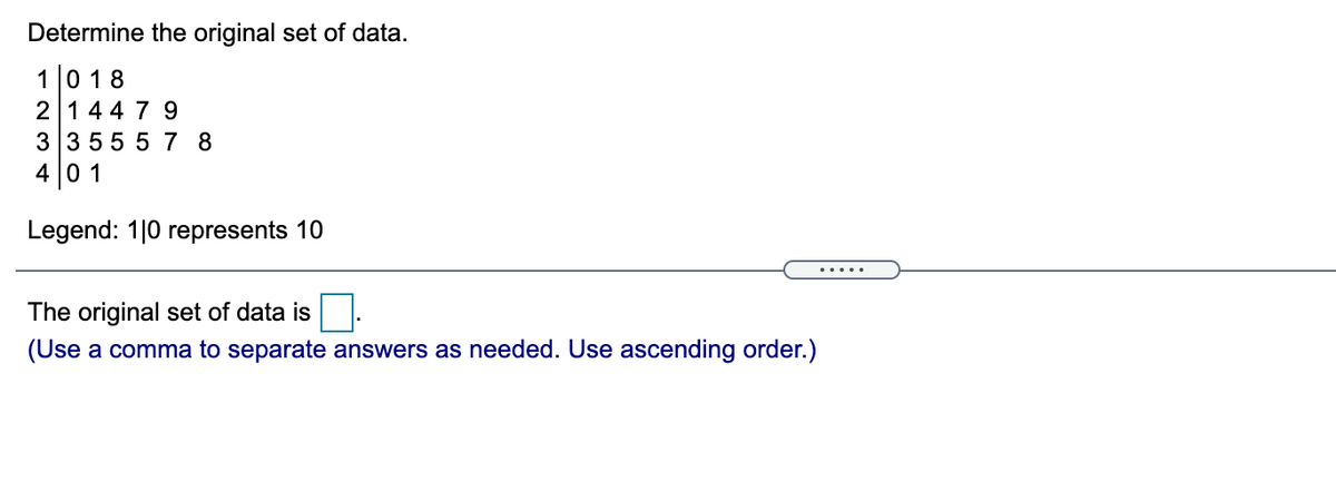 Determine the original set of data.
10 18
2 144 7 9
3 3 555 7 8
4 0 1
Legend: 1|0 represents 10
.....
The original set of data is
(Use a comma to separate answers as needed. Use ascending order.)
