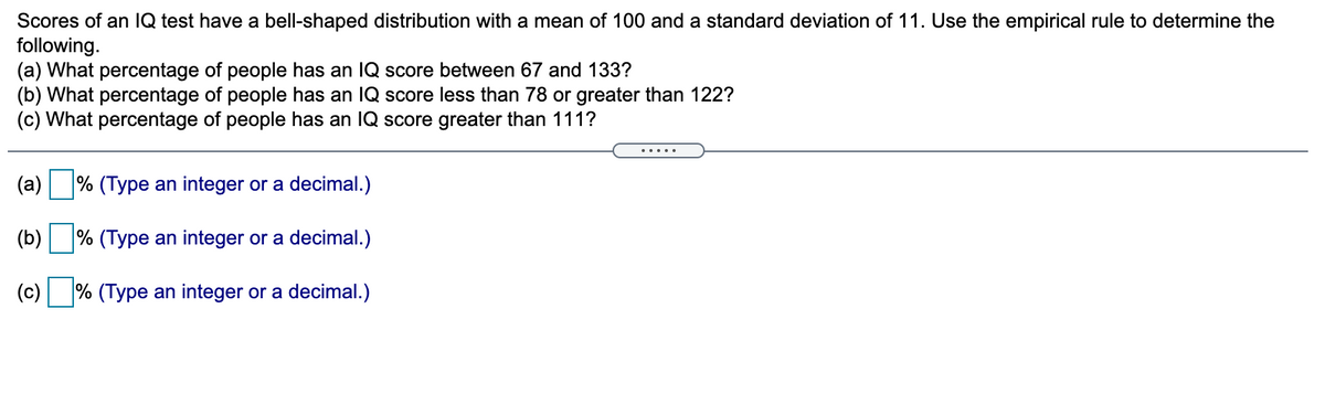 Scores of an lQ test have a bell-shaped distribution with a mean of 100 and a standard deviation of 11. Use the empirical rule to determine the
following.
(a) What percentage of people has an lQ score between 67 and 133?
(b) What percentage of people has an IQ score less than 78 or greater than 122?
(c) What percentage of people has an IQ score greater than 111?
.....
(a)
% (Type an integer or a decimal.)
(b)
% (Type an integer or a decimal.)
(c) % (Type an integer or a decimal.)
