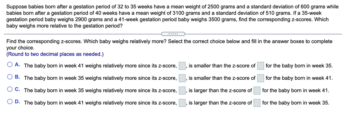 Suppose babies born after a gestation period of 32 to 35 weeks have a mean weight of 2500 grams and a standard deviation of 600 grams while
babies born after a gestation period of 40 weeks have a mean weight of 3100 grams and a standard deviation of 510 grams. If a 35-week
gestation period baby weighs 2900 grams and a 41-week gestation period baby weighs 3500 grams, find the corresponding z-scores. Which
baby weighs more relative to the gestation period?
.....
Find the corresponding z-scores. Which baby weighs relatively more? Select the correct choice below and fill in the answer boxes to complete
your choice.
(Round to two decimal places as needed.)
O A. The baby born in week 41 weighs relatively more since its Z-score,
is smaller than the z-score of
for the baby born in week 35.
B. The baby born in week 35 weighs relatively more since its z-score,
is smaller than the z-score of
for the baby born in week 41.
O C. The baby born in week 35 weighs relatively more since its z-score,
is larger than the z-score of
for the baby born in week 41.
D. The baby born in week 41 weighs relatively more since its z-score,
is larger than the z-score of
for the baby born in week 35.
