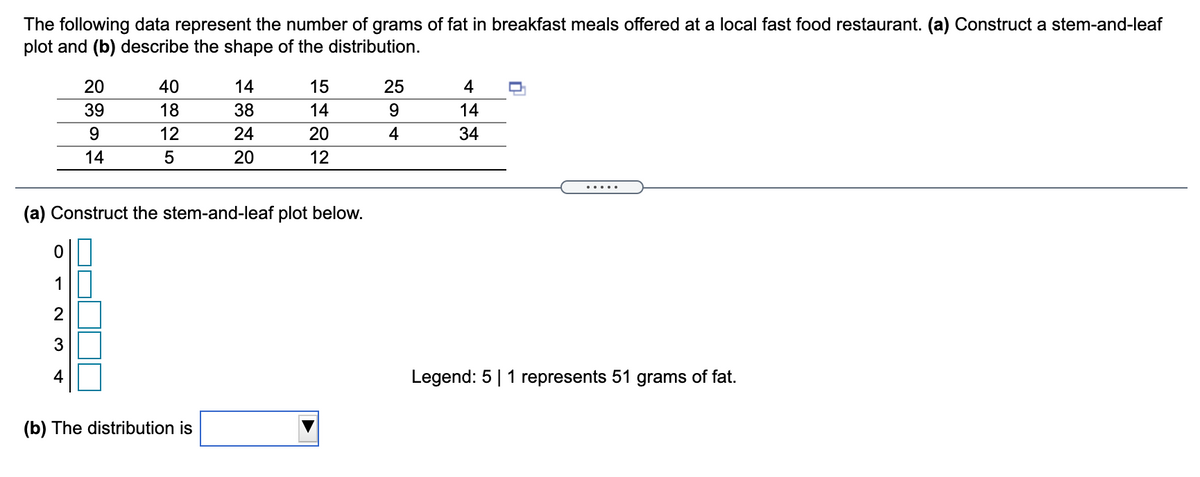 The following data represent the number of grams of fat in breakfast meals offered at a local fast food restaurant. (a) Construct a stem-and-leaf
plot and (b) describe the shape of the distribution.
20
40
14
15
25
4
39
18
38
14
9.
14
12
24
20
4
34
14
20
12
.....
(a) Construct the stem-and-leaf plot below.
0||
1||
3
4
Legend: 5|1 represents 51 grams of fat.
(b) The distribution is
